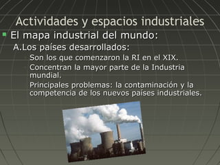 Actividades y espacios industriales


El mapa industrial del mundo:
A.Los países desarrollados:
•
•

•

Son los que comenzaron la RI en el XIX.
Concentran la mayor parte de la Industria
mundial.
Principales problemas: la contaminación y la
competencia de los nuevos países industriales.

 