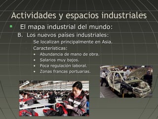 Actividades y espacios industriales


El mapa industrial del mundo:
B. Los nuevos países industriales:
•
•

Se localizan principalmente en Asia.
Características:
•
•
•
•

Abundancia de mano de obra.
Salarios muy bajos.
Poca regulación laboral.
Zonas francas portuarias.

 
