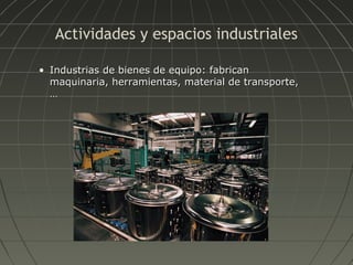 Actividades y espacios industriales
• Industrias de bienes de equipo: fabrican
maquinaria, herramientas, material de transporte,
…

 