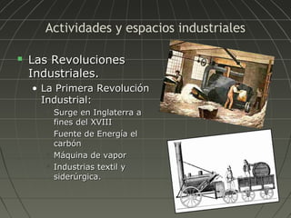 Actividades y espacios industriales


Las Revoluciones
Industriales.
• La Primera Revolución
Industrial:







Surge en Inglaterra a
fines del XVIII
Fuente de Energía el
carbón
Máquina de vapor
Industrias textil y
siderúrgica.

 