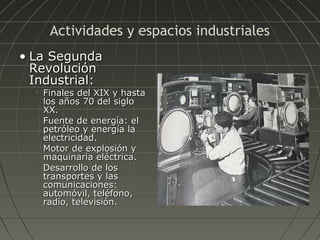 Actividades y espacios industriales
• La Segunda
Revolución
Industrial:








Finales del XIX y hasta
los años 70 del siglo
XX.
Fuente de energía: el
petróleo y energía la
electricidad.
Motor de explosión y
maquinaria eléctrica.
Desarrollo de los
transportes y las
comunicaciones:
automóvil, teléfono,
radio, televisión.

 