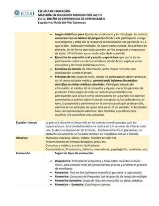 ESCUELA DE EDUCACIÓN
MAESTRÍA EN EDUCACIÓN MEDIADA POR LAS TIC
Curso: DISEÑO DE EXPERIENCIAS DE APRENDIZAJE II
Estudiante: María del Pilar Contreras
• Juegos didácticos para fijación de vocabulario y terminología: Se realizan
concursos con un tablero de preguntas donde cada participante escoge
una pregunta y debe dar la respuesta seleccionando una opción de 3 o 4
que se dan . (selección múltiple). Se hacen varias rondas. Esto se hace en
plenaria, de tal forma que todos pueden ver las preguntas y respuestas
de todos. El facilitador es un moderador de la actividad.
• Ejercicios de expresión oral y escrita: exposiciones por parte de los
participantes sobre una de las temáticas donde deben explicar varios
conceptos y términos biofarmacéuticos.
• Ejercicios de síntesis de información como mapas mentales con
socialización a todo el grupo.
• Prácticas de rol: Juego de roles, donde los participantes deben practicar
su rol como visitador médico, comunicando información médico-
científica en visitas médicas simuladas. Participan además del
entrenador, el médico de la compañía y algunas veces los gerentes de
producto. Estos juegos de roles se realizan grupalmente y los
participantes que actúan como observadores en cada ejercicio aportan
comentarios y análisis sobre el uso del vocabulario, la contundencia, el
tono, la propiedad y pertinencia en la comunicación que se desarrolla,
además de las actitudes de quien está en el rol de visitador. El facilitador
hace retroalimentación adicional. Hay formatos específicos para
cualificar y/o cuantificar esta actividad.
Espacio- tiempo La práctica docente se desarrolla en los salones acondicionados para las
capacitaciones. Esta Unidad temática se realiza en 5-6 sesiones de 2 horas cada
una. Es decir se dispone de 10-12 horas. Tradicionalmente es presencial, no
obstante actualmente se ha dado también en modalidad virtual e híbrida.
Recursos Manuales impresos. Libros. Videos. Fuentes de Internet.
Presentaciones en formato de ppoint, prezi, etc.
Consultas a médicos y a otros facilitadores.
Computadores, Proyectores, tableros, marcadores, papelógrafos, carteleras, etc.
Evaluación Según los tipos de evaluación:
• Diagnóstica: Actividad de preguntas y Respuestas durante la sesión
inicial, para conocer nivel de conocimientos previos y orientar el proceso
de enseñanza.
• Formativa: Test on line (software especifico) posterior a cada sesión.
• Formativa: Concursos de Preguntas con respuestas de selección múltiple.
• Formativa-Sumativa: Juego de roles en simulación de visitas médicas.
• Formativa – Sumativa: Coaching en campo.
 
