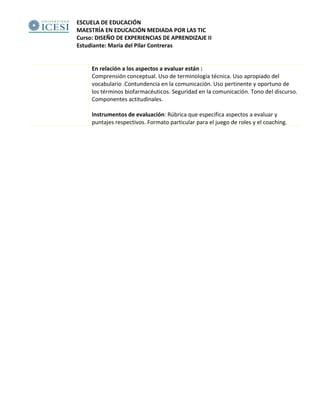 ESCUELA DE EDUCACIÓN
MAESTRÍA EN EDUCACIÓN MEDIADA POR LAS TIC
Curso: DISEÑO DE EXPERIENCIAS DE APRENDIZAJE II
Estudiante: María del Pilar Contreras
En relación a los aspectos a evaluar están :
Comprensión conceptual. Uso de terminología técnica. Uso apropiado del
vocabulario .Contundencia en la comunicación. Uso pertinente y oportuno de
los términos biofarmacéuticos. Seguridad en la comunicación. Tono del discurso.
Componentes actitudinales.
Instrumentos de evaluación: Rúbrica que especifica aspectos a evaluar y
puntajes respectivos. Formato particular para el juego de roles y el coaching.
 