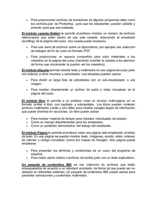  Para proporcionar archivos de borradores de algunos programas tales como
los archivos.psd de Photoshop, para que los estudiantes puedan editarlo y
enviarlo para que sea evaluado.
El módulo carpeta (folder) le permite al profesor mostrar un número de archivos
relacionados que están dentro de una sola carpeta, reduciendo el arrastrado
(scrolling) de la página del curso. Una carpeta puede emplearse
 Para una serie de archivos sobre un tópico/tema, por ejemplo una colección
de trabajos de fin de curso en formato PDF.
 Para proporcionar un espacio compartido para subir materiales a los
maestros en la página del curso (haciendo invisible la carpeta a los alumnos
de forma que únicamente la puedan ver los maestros).
El módulo etiqueta permite insertar texto y multimedia en una página de curso junto
con enlaces a otros recursos y actividades. Las etiquetas pueden usarse
 Para dividir un larga lista de actividades con un sub-encabezado o una
imagen.
 Para mostrar directamente un archivo de audio o video incrustado en la
página del curso.
El módulo libro le permite a un profesor crear un recurso multi-página en un
formato similar a libro, con capítulos y subcapítulos. Los libros pueden contener
archivos multimedia y texto y son útiles para mostrar pasajes largos de información
que puede dividirse en secciones. Un libro puede usarse
 Para mostrar material de lectura para módulos individuales de estudio.
 Como un manual departamental para los empleados.
 Como un portafolio demostrativo del trabajo del estudiante.
El módulo Página le permite al profesor crear una página web empleando el editor
de texto. En una página se pueden mostrar texto, imágenes, sonido, video, enlaces
de internet y código incrustado (como los mapas de Google). Una página puede
emplearse
 Para presentar los términos y condiciones de un curso del programa de
estudios.
 Para incluir varios videos o archivos de sonido junto con un texto explicatorio.
Un paquete de contenidos IMS es una colección de archivos que están
empaquetados de acuerdo a un stándard acordado, de forma tal que puede ser re-
utilizado en diferentes sistemas. Un paquete de contenidos IMS puede usarse para
presentar animaciones y contenidos multimedia.
 