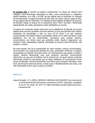 El módulo URL le permite al profesor proporcionar un enlace de internet para
cualquier cosa libremente disponible en línea, como documentos o imágenes,
puede enlazarse a un URL y la URL de una página web en particular no requiere
ser forzosamente la página principal del sitio web. Se puede copiar y pegar el URL
de una página web en particular o un maestro podría emplear el selector de archivos
de Moodle y elegir un enlace de un repositorio como Flickr, YouTube o Wikimedia
(dependiendo de cuales repositorios están habilitados en el sitio).
A manera de conclusión puede mencionar que la plataforma de Moodle es de gran
utilidad tanto para los docentes como los alumnos ya que nos permite crear nuevos
ambientes de aprendizaje y salir un poco de la rutina a la que estamos
acostumbrados de realizar tareas o actividades dentro de un salón de clases y esta
plataforma nos da las herramientas necesarias para ampliar nuestros
conocimientos, así mismo hace que echemos andar nuestra imaginación, ser
creativos, hacer interesantes nuestras actividades ya sea por parte del alumno, del
profesor o ambos.
De esta manera nos da la oportunidad de crear nuestros propios conocimientos,
como también nos proporciona libertad de crear actividades conforme a nuestras
necesidades así también de poder contar con informaciones que quizás no estén a
nuestro alcance físicamente pero que podemos encontrar discriminando
información ya sea que el profesor nos lo proporcione, de igual manera podemos
informando conforme a las tareas que se vayan realizando en el transcurso de los
cursos de Moodle y de las herramientas que ofrece para compartir opiniones, crear
foros de discusión sobre los temas a tratar para ir retroalimentando las ideas y ser
más interesante todo lo que se quiera a prender.
Referencia
López-Tarruella, E. C. (2004). MOODLE: MANUALDE USUARIO. Una introducción
a la herramienta base del campus virtual de la ULPGC. Copyright. consultado
el dia 21 de marzo de 2017 en https://download.moodle.org/docs/es/user-
manual-es.pdf.
 