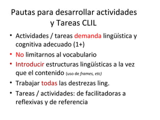 Pautas para desarrollar actividades
y Tareas CLIL
• Actividades / tareas demanda lingüística y
cognitiva adecuado (1+)
• No limitarnos al vocabulario
• Introducir estructuras lingüísticas a la vez
que el contenido (uso de frames, etc)
• Trabajar todas las destrezas ling.
• Tareas / actividades: de facilitadoras a
reflexivas y de referencia
 