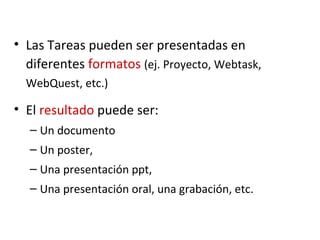 • Las Tareas pueden ser presentadas en
diferentes formatos (ej. Proyecto, Webtask,
WebQuest, etc.)
• El resultado puede ser:
– Un documento
– Un poster,
– Una presentación ppt,
– Una presentación oral, una grabación, etc.
 