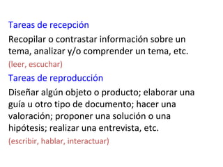 Tareas de recepción
Recopilar o contrastar información sobre un
tema, analizar y/o comprender un tema, etc.
(leer, escuchar)
Tareas de reproducción
Diseñar algún objeto o producto; elaborar una
guía u otro tipo de documento; hacer una
valoración; proponer una solución o una
hipótesis; realizar una entrevista, etc.
(escribir, hablar, interactuar)
 