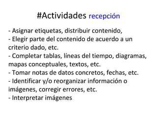 #Actividades recepción
- Asignar etiquetas, distribuir contenido,
- Elegir parte del contenido de acuerdo a un
criterio dado, etc.
- Completar tablas, líneas del tiempo, diagramas,
mapas conceptuales, textos, etc.
- Tomar notas de datos concretos, fechas, etc.
- Identificar y/o reorganizar información o
imágenes, corregir errores, etc.
- Interpretar imágenes
 