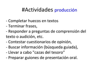 #Actividades producción
- Completar huecos en textos
- Terminar frases,
- Responder a preguntas de comprensión del
texto o audición, etc.
- Contestar cuestionarios de opinión,
- Buscar información (búsqueda guiada),
- Llevar a cabo "cazas del tesoro”
- Preparar guiones de presentación oral.
 