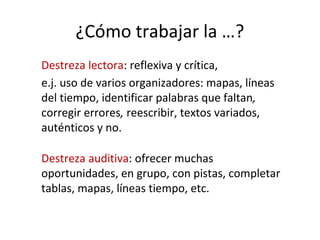 ¿Cómo trabajar la …?
Destreza lectora: reflexiva y crítica,
e.j. uso de varios organizadores: mapas, líneas
del tiempo, identificar palabras que faltan,
corregir errores, reescribir, textos variados,
auténticos y no.
Destreza auditiva: ofrecer muchas
oportunidades, en grupo, con pistas, completar
tablas, mapas, líneas tiempo, etc.
 