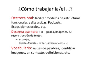 ¿Cómo trabajar la/el …?
Destreza oral: facilitar modelos de estructuras
funcionales y discursivas. Podcasts,
Exposiciones orales, etc.
Destreza escritora: + o – guiada, imágenes, e.j.
reconstrucción de textos,
– en parejas,
– distintos formatos: posters, presentaciones, etc.
Vocabulario: nubes de palabras, identificar
imágenes, en contexto, definiciones, etc.
 