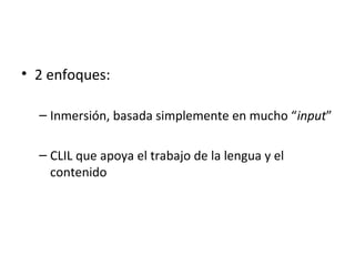 • 2 enfoques:
– Inmersión, basada simplemente en mucho “input”
– CLIL que apoya el trabajo de la lengua y el
contenido
 
