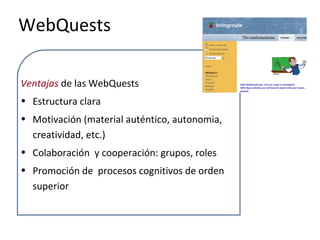 WebQuests
Ventajas de las WebQuests
• Estructura clara
• Motivación (material auténtico, autonomia,
creatividad, etc.)
• Colaboración y cooperación: grupos, roles
• Promoción de procesos cognitivos de orden
superior
 