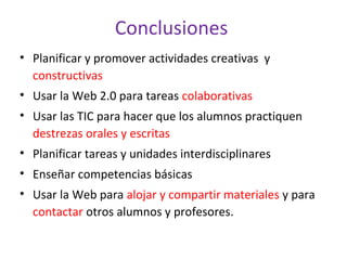 Conclusiones
• Planificar y promover actividades creativas y
constructivas
• Usar la Web 2.0 para tareas colaborativas
• Usar las TIC para hacer que los alumnos practiquen
destrezas orales y escritas
• Planificar tareas y unidades interdisciplinares
• Enseñar competencias básicas
• Usar la Web para alojar y compartir materiales y para
contactar otros alumnos y profesores.
 
