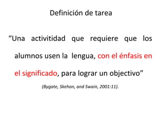 Definición de tarea
“Una activitidad que requiere que los
alumnos usen la lengua, con el énfasis en
el significado, para lograr un objectivo”
(Bygate, Skehan, and Swain, 2001:11).
 