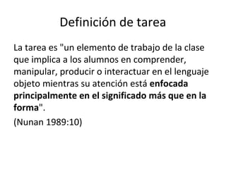 Definición de tarea
La tarea es "un elemento de trabajo de la clase
que implica a los alumnos en comprender,
manipular, producir o interactuar en el lenguaje
objeto mientras su atención está enfocada
principalmente en el significado más que en la
forma".
(Nunan 1989:10)
 