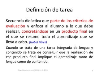 Definición de tarea
Secuencia didáctica que parte de los criterios de
evaluación y enfoca al alumno a lo que debe
realizar, concretándose en un producto final en
el que se resume todo el aprendizaje que se
lleva a cabo. (Isabel Pérez)
Cuando se trata de una tarea integrada de lengua y
contenido se trata de conseguir que la realización de
ese producto final implique el aprendizaje tanto de
lengua como de contenido.
http://isabelperez.com/clil/clicl_m_2_1.htm 5
 