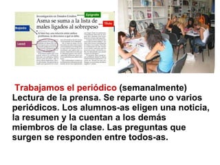 Trabajamos el periódico  (semanalmente) Lectura de la prensa. Se reparte uno o varios periódicos. Los alumnos-as eligen una noticia, la resumen y la cuentan a los demás miembros de la clase. Las preguntas que surgen se responden entre todos-as. 