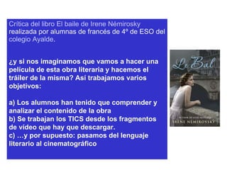 Crítica del libro El baile de Irene  Némirosky  realizada por alumnas de francés de 4º de ESO del  colegio  Ayalde . ¿y si nos imaginamos que vamos a hacer una película de esta obra literaria y hacemos el tráiler de la misma? Así trabajamos varios objetivos: a) Los alumnos han tenido que comprender y analizar el contenido de la obra b) Se trabajan los TICS desde los fragmentos de vídeo que hay que descargar. c) …y por supuesto: pasamos del lenguaje literario al cinematográfico 