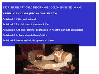 ESCRIBIR UN ARTÍCULO DE OPINIÓN  “COLÓN EN EL SIGLO XXI”   Y LEERLO EN CLASE (ESO-BACHILLERATO) Actividad 1: Y tú, ¿qué opinas? Actividad 2: Escribir un artículo de opinión Actividad 3: Alto en el camino. Escribimos en nuestro diario de aprendizaje Actividad 4: Artículo de opinión definitivo Actividad 5: Leer el artículo de opinión en clase 
