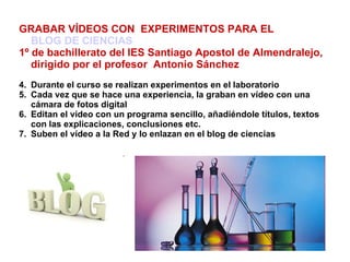 GRABAR VÍDEOS CON  EXPERIMENTOS PARA EL  BLOG DE CIENCIAS 1º de bachillerato del IES Santiago Apostol de Almendralejo,  dirigido por el profesor  Antonio Sánchez   Durante el curso se realizan experimentos en el laboratorio Cada vez que se hace una experiencia, la graban en vídeo con una cámara de fotos digital Editan el vídeo con un programa sencillo, añadiéndole títulos, textos con las explicaciones, conclusiones etc. Suben el vídeo a la Red y lo enlazan en el blog de ciencias 