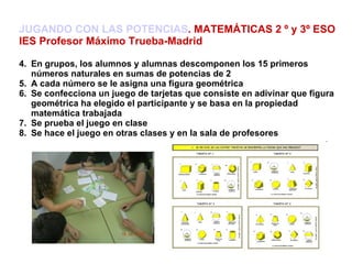 JUGANDO CON LAS POTENCIAS . MATEMÁTICAS 2 º y 3º ESO IES Profesor Máximo Trueba-Madrid En grupos, los alumnos y alumnas descomponen los 15 primeros números naturales en sumas de potencias de 2 A cada número se le asigna una figura geométrica Se confecciona un juego de tarjetas que consiste en adivinar que figura geométrica ha elegido el participante y se basa en la propiedad matemática trabajada Se prueba el juego en clase Se hace el juego en otras clases y en la sala de profesores 