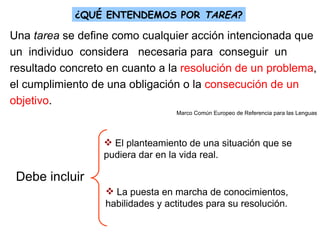¿QUÉ ENTENDEMOS POR  TAREA ? Una  tarea  se define como cualquier acción intencionada que  un  individuo  considera  necesaria para  conseguir  un  resultado concreto en cuanto a la  resolución de un problema , el cumplimiento de una obligación o la  consecución de un objetivo .  Marco Común Europeo de Referencia para las Lenguas Debe incluir El planteamiento de una situación que se pudiera dar en la vida real. La puesta en marcha de conocimientos, habilidades y actitudes para su resolución. 