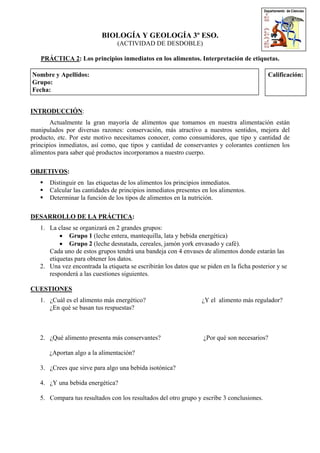 BIOLOGÍA Y GEOLOGÍA 3º ESO.
(ACTIVIDAD DE DESDOBLE)
PRÁCTICA 2: Los principios inmediatos en los alimentos. Interpretación de etiquetas.
Nombre y Apellidos:
Grupo:
Fecha:
Calificación:
INTRODUCCIÓN:
Actualmente la gran mayoría de alimentos que tomamos en nuestra alimentación están
manipulados por diversas razones: conservación, más atractivo a nuestros sentidos, mejora del
producto, etc. Por este motivo necesitamos conocer, como consumidores, que tipo y cantidad de
principios inmediatos, así como, que tipos y cantidad de conservantes y colorantes contienen los
alimentos para saber qué productos incorporamos a nuestro cuerpo.
OBJETIVOS:
Distinguir en las etiquetas de los alimentos los principios inmediatos.
Calcular las cantidades de principios inmediatos presentes en los alimentos.
Determinar la función de los tipos de alimentos en la nutrición.
DESARROLLO DE LA PRÁCTICA:
1. La clase se organizará en 2 grandes grupos:
• Grupo 1 (leche entera, mantequilla, lata y bebida energética)
• Grupo 2 (leche desnatada, cereales, jamón york envasado y café).
Cada uno de estos grupos tendrá una bandeja con 4 envases de alimentos donde estarán las
etiquetas para obtener los datos.
2. Una vez encontrada la etiqueta se escribirán los datos que se piden en la ficha posterior y se
responderá a las cuestiones siguientes.
CUESTIONES
1. ¿Cuál es el alimento más energético? ¿Y el alimento más regulador?
¿En qué se basan tus respuestas?
2. ¿Qué alimento presenta más conservantes? ¿Por qué son necesarios?
¿Aportan algo a la alimentación?
3. ¿Crees que sirve para algo una bebida isotónica?
4. ¿Y una bebida energética?
5. Compara tus resultados con los resultados del otro grupo y escribe 3 conclusiones.
 