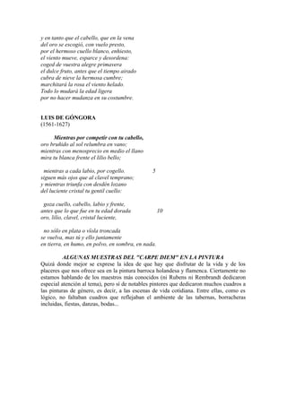 y en tanto que el cabello, que en la vena
del oro se escogió, con vuelo presto,
por el hermoso cuello blanco, enhiesto,
el viento mueve, esparce y desordena:
coged de vuestra alegre primavera
el dulce fruto, antes que el tiempo airado
cubra de nieve la hermosa cumbre;
marchitará la rosa el viento helado.
Todo lo mudará la edad ligera
por no hacer mudanza en su costumbre.
LUIS DE GÓNGORA
(1561-1627)
Mientras por competir con tu cabello,
oro bruñido al sol relumbra en vano;
mientras con menosprecio en medio el llano
mira tu blanca frente el lilio bello;
mientras a cada labio, por cogello. 5
siguen más ojos que al clavel temprano;
y mientras triunfa con desdén lozano
del luciente cristal tu gentil cuello:
goza cuello, cabello, labio y frente,
antes que lo que fue en tu edad dorada 10
oro, lilio, clavel, cristal luciente,
no sólo en plata o vïola troncada
se vuelva, mas tú y ello juntamente
en tierra, en humo, en polvo, en sombra, en nada.
ALGUNAS MUESTRAS DEL "CARPE DIEM" EN LA PINTURA
Quizá donde mejor se exprese la idea de que hay que disfrutar de la vida y de los
placeres que nos ofrece sea en la pintura barroca holandesa y flamenca. Ciertamente no
estamos hablando de los maestros más conocidos (ni Rubens ni Rembrandt dedicaron
especial atención al tema), pero sí de notables pintores que dedicaron muchos cuadros a
las pinturas de género, es decir, a las escenas de vida cotidiana. Entre ellas, como es
lógico, no faltaban cuadros que reflejaban el ambiente de las tabernas, borracheras
incluidas, fiestas, danzas, bodas...
 