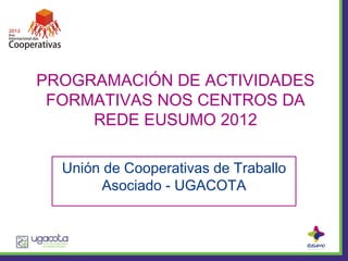 PROGRAMACIÓN DE ACTIVIDADES
 FORMATIVAS NOS CENTROS DA
     REDE EUSUMO 2012

  Unión de Cooperativas de Traballo
       Asociado - UGACOTA
 