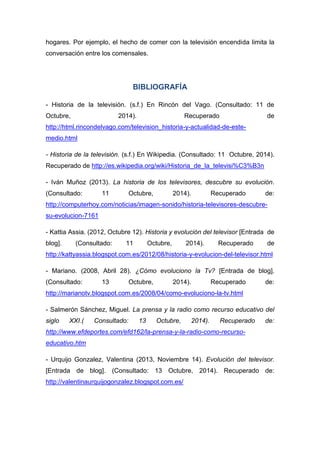 hogares. Por ejemplo, el hecho de comer con la televisión encendida limita la conversación entre los comensales. 
BIBLIOGRAFÍA 
- Historia de la televisión. (s.f.) En Rincón del Vago. (Consultado: 11 de Octubre, 2014). Recuperado de http://html.rincondelvago.com/television_historia-y-actualidad-de-este- medio.html 
- Historia de la televisión. (s.f.) En Wikipedia. (Consultado: 11 Octubre, 2014). Recuperado de http://es.wikipedia.org/wiki/Historia_de_la_televisi%C3%B3n 
- Iván Muñoz (2013). La historia de los televisores, descubre su evolución. (Consultado: 11 Octubre, 2014). Recuperado de: http://computerhoy.com/noticias/imagen-sonido/historia-televisores-descubre- su-evolucion-7161 
- Kattia Assia. (2012, Octubre 12). Historia y evolución del televisor [Entrada de blog]. (Consultado: 11 Octubre, 2014). Recuperado de http://kattyassia.blogspot.com.es/2012/08/historia-y-evolucion-del-televisor.html 
- Mariano. (2008, Abril 28). ¿Cómo evoluciono la Tv? [Entrada de blog]. (Consultado: 13 Octubre, 2014). Recuperado de: http://marianotv.blogspot.com.es/2008/04/como-evoluciono-la-tv.html 
- Salmerón Sánchez, Miguel. La prensa y la radio como recurso educativo del siglo XXI.( Consultado: 13 Octubre, 2014). Recuperado de: http://www.efdeportes.com/efd162/la-prensa-y-la-radio-como-recurso- educativo.htm 
- Urquijo Gonzalez, Valentina (2013, Noviembre 14). Evolución del televisor. [Entrada de blog]. (Consultado: 13 Octubre, 2014). Recuperado de: http://valentinaurquijogonzalez.blogspot.com.es/  