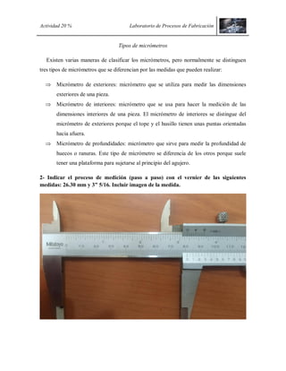 Actividad 20 % Laboratorio de Procesos de Fabricación
Tipos de micrómetros
Existen varias maneras de clasificar los micrómetros, pero normalmente se distinguen
tres tipos de micrómetros que se diferencian por las medidas que pueden realizar:
 Micrómetro de exteriores: micrómetro que se utiliza para medir las dimensiones
exteriores de una pieza.
 Micrómetro de interiores: micrómetro que se usa para hacer la medición de las
dimensiones interiores de una pieza. El micrómetro de interiores se distingue del
micrómetro de exteriores porque el tope y el husillo tienen unas puntas orientadas
hacia afuera.
 Micrómetro de profundidades: micrómetro que sirve para medir la profundidad de
huecos o ranuras. Este tipo de micrómetro se diferencia de los otros porque suele
tener una plataforma para sujetarse al principio del agujero.
2- Indicar el proceso de medición (paso a paso) con el vernier de las siguientes
medidas: 26.30 mm y 3” 5/16. Incluir imagen de la medida.
 