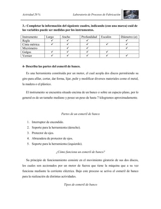 Actividad 20 % Laboratorio de Procesos de Fabricación
3.- Completar la información del siguiente cuadro, indicando (con una marca) cuál de
las variables puede ser medidas por los instrumentos.
Instrumento Largo Ancho Profundidad Escalón Diámetro (ø)
Regla    
Cinta métrica     
Micrómetro   
Galgas    
Vernier     
4- Describa las partes del esmeril de banco.
Es una herramienta constituida por un motor, el cual acopla dos discos permitiendo su
giro para afilar, cortar, dar forma, lijar, pulir y modificar diversos materiales como el metal,
la madera o el plástico.
El instrumento se encuentra situado encima de un banco o sobre un espacio plano, por lo
general es de un tamaño mediano y posee un peso de hasta 7 kilogramos aproximadamente.
Partes de un esmeril de banco
1. Interruptor de encendido.
2. Soporte para la herramienta (derecho).
3. Protector de ojos.
4. Abrazadera de protector de ojos.
5. Soporte para la herramienta (izquierdo).
¿Cómo funciona un esmeril de banco?
Su principio de funcionamiento consiste en el movimiento giratorio de sus dos discos,
los cuales son accionados por un motor de fuerza que tiene la máquina que a su vez
funciona mediante la corriente eléctrica. Bajo este proceso se activa el esmeril de banco
para la realización de distintas actividades.
Tipos de esmeril de banco
 