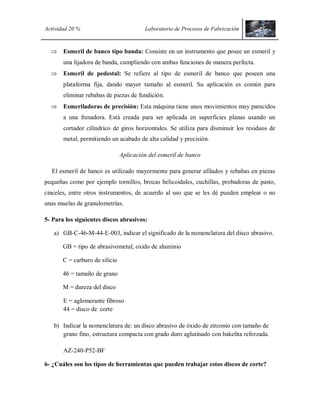 Actividad 20 % Laboratorio de Procesos de Fabricación
 Esmeril de banco tipo banda: Consiste en un instrumento que posee un esmeril y
una lijadora de banda, cumpliendo con ambas funciones de manera perfecta.
 Esmeril de pedestal: Se refiere al tipo de esmeril de banco que poseen una
plataforma fija, dando mayor tamaño al esmeril. Su aplicación es común para
eliminar rebabas de piezas de fundición.
 Esmeriladoras de precisión: Esta máquina tiene unos movimientos muy parecidos
a una fresadora. Está creada para ser aplicada en superficies planas usando un
cortador cilíndrico de giros horizontales. Se utiliza para disminuir los residuos de
metal, permitiendo un acabado de alta calidad y precisión.
Aplicación del esmeril de banco
El esmeril de banco es utilizado mayormente para generar afilados y rebabas en piezas
pequeñas como por ejemplo tornillos, brocas helicoidales, cuchillas, probadoras de pasto,
cinceles, entre otros instrumentos, de acuerdo al uso que se les dé pueden emplear o no
unas muelas de granulometrías.
5- Para los siguientes discos abrasivos:
a) GB-C-46-M-44-E-003, indicar el significado de la nomenclatura del disco abrasivo.
GB = tipo de abrasivometal, oxido de aluminio
C = carburo de silicio
46 = tamaño de grano
M = dureza del disco
E = aglomerante fibroso
44 = disco de corte
b) Indicar la nomenclatura de: un disco abrasivo de óxido de zirconio con tamaño de
grano fino, estructura compacta con grado duro aglutinado con bakelita reforzada.
AZ-240-P52-BF
6- ¿Cuáles son los tipos de herramientas que pueden trabajar estos discos de corte?
 