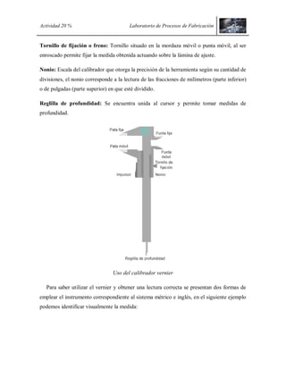 Actividad 20 % Laboratorio de Procesos de Fabricación
Tornillo de fijación o freno: Tornillo situado en la mordaza móvil o punta móvil, al ser
enroscado permite fijar la medida obtenida actuando sobre la lámina de ajuste.
Nonio: Escala del calibrador que otorga la precisión de la herramienta según su cantidad de
divisiones, el nonio corresponde a la lectura de las fracciones de milímetros (parte inferior)
o de pulgadas (parte superior) en que esté dividido.
Reglilla de profundidad: Se encuentra unida al cursor y permite tomar medidas de
profundidad.
Uso del calibrador vernier
Para saber utilizar el vernier y obtener una lectura correcta se presentan dos formas de
emplear el instrumento correspondiente al sistema métrico e inglés, en el siguiente ejemplo
podemos identificar visualmente la medida:
 