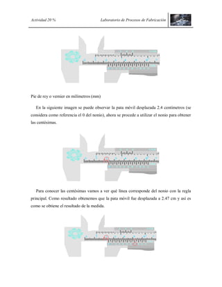 Actividad 20 % Laboratorio de Procesos de Fabricación
Pie de rey o vernier en milímetros (mm)
En la siguiente imagen se puede observar la pata móvil desplazada 2.4 centímetros (se
considera como referencia el 0 del nonio), ahora se procede a utilizar el nonio para obtener
las centésimas.
Para conocer las centésimas vamos a ver qué línea corresponde del nonio con la regla
principal. Como resultado obtenemos que la pata móvil fue desplazada a 2.47 cm y así es
como se obtiene el resultado de la medida.
 