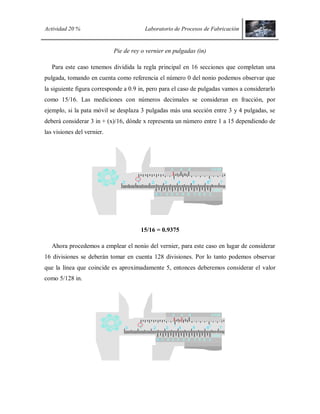 Actividad 20 % Laboratorio de Procesos de Fabricación
Pie de rey o vernier en pulgadas (in)
Para este caso tenemos dividida la regla principal en 16 secciones que completan una
pulgada, tomando en cuenta como referencia el número 0 del nonio podemos observar que
la siguiente figura corresponde a 0.9 in, pero para el caso de pulgadas vamos a considerarlo
como 15/16. Las mediciones con números decimales se consideran en fracción, por
ejemplo, si la pata móvil se desplaza 3 pulgadas más una sección entre 3 y 4 pulgadas, se
deberá considerar 3 in + (x)/16, dónde x representa un número entre 1 a 15 dependiendo de
las visiones del vernier.
15/16 = 0.9375
Ahora procedemos a emplear el nonio del vernier, para este caso en lugar de considerar
16 divisiones se deberán tomar en cuenta 128 divisiones. Por lo tanto podemos observar
que la línea que coincide es aproximadamente 5, entonces deberemos considerar el valor
como 5/128 in.
 