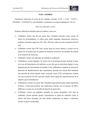Actividad 20 % Laboratorio de Procesos de Fabricación
5/128 = 0.0390625
Finalmente realizamos la suma de las medidas tomadas; 15/16 + 5/128 = 0.9375 +
0.0390625 = 0.9765625 in, convirtiéndolo a centímetros son aproximadamente 2.48 cm.
Tipos de calibrador vernier
Podemos diferencias distintos tipos de calibres, como son:
 Calibrador vernier tipo M con ajuste fino: También conocido como vernier de
barras de profundidades, se utiliza para medir pequeñas dimensiones interiores,
podemos encontrar rangos de 130, 180 y 280 mm, todos con una resolución de 0.02
mm.
 Calibrador vernier tipo CM: Este vernier tiene un cursor abierto y cuenta con un
diseño de tal manera que las puntas de medición exteriores son posibles de utilizar
en la medición de interiores.
 Calibrador vernier con indicador de carátula (o cuadrante)
 Calibradores vernier digitales: El avance de la tecnología permite facilitar la tarea
en el uso de instrumentos de medición, es por ello que la electrónica digital es muy
aplicada para las herramientas de medida. Estos calibradores emplean un sistema de
detección de desplazamiento tipo capacitancia, permite una lectura fácil mediante
una pantalla de cristal líquido mejor conocido como LCD, normalmente cuentan
con una resolución de 0.01 mm pero puede variar según las especificaciones de la
empresa que lo manufactura.
 Calibradores vernier con ajuste fino: Diseñado especialmente para medir superficies
externas, o bien para permitir solo mediciones internas con un alcance de 600 a
2000 mm y cuenta con un tornillo de fijación de ajuste fino.
 Calibrador vernier con palpador ajustable de puntas desiguales: Este tipo de
calibrador vernier permite ajustar verticalmente la punta de medición sobre la
cabeza del brazo principal, por ello facilita mediciones en planos a diferentes
niveles en piezas escalonadas.
 