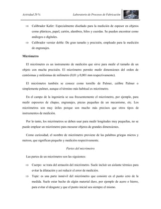 Actividad 20 % Laboratorio de Procesos de Fabricación
 Calibrador Kafer: Especialmente diseñado para la medición de espesor en objetos
como plásticos, papel, cartón, alambres, hilos y cuerdas. Se pueden encontrar como
análogos o digitales.
 Calibrador vernier doble: De gran tamaño y precisión, empleado para la medición
de engranajes.
Micrómetro
El micrómetro es un instrumento de medición que sirve para medir el tamaño de un
objeto con mucha precisión. El micrómetro permite medir dimensiones del orden de
centésimas y milésimas de milímetro (0,01 y 0,001 mm respectivamente).
El micrómetro también se conoce como tornillo de Palmer, calibre Palmer o
simplemente palmer, aunque el término más habitual es micrómetro.
En el campo de la ingeniería se usa frecuentemente el micrómetro, por ejemplo, para
medir espesores de chapas, engranajes, piezas pequeñas de un mecanismo, etc. Los
micrómetros son muy útiles porque son mucho más precisos que otros tipos de
instrumentos de medición.
Por lo tanto, los micrómetros se deben usar para medir longitudes muy pequeñas, no se
puede emplear un micrómetro para mesurar objetos de grandes dimensiones.
Como curiosidad, el nombre de micrómetro proviene de las palabras griegas micros y
metron, que significan pequeño y medición respectivamente.
Partes del micrómetro
Las partes de un micrómetro son las siguientes:
 Cuerpo: se trata del armazón del micrómetro. Suele incluir un aislante térmico para
evitar la dilatación y así reducir el error de medición.
 Tope: es una parte inmóvil del micrómetro que consiste en el punto cero de la
medida. Suele estar hecho de algún material duro, por ejemplo de acero o hierro,
para evitar el desgaste y que el punto inicial sea siempre el mismo.
 
