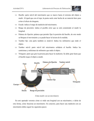 Actividad 20 % Laboratorio de Procesos de Fabricación
 Husillo: parte móvil del micrómetro que se mueve hasta el extremo del objeto a
medir. Al igual que con el tope, la punta suele estar hecha de un material duro para
evitar el efecto de desgaste.
 Escala: indica el rango de medición del micrómetro.
 Rango de precisión: indica el posible error que se está cometiendo al medir la
longitud.
 Palanca de fijación: palanca que permite fijar la posición del husillo, de este modo
se bloquea el movimiento y se puede hacer la lectura de la medida.
 Tambor fijo: esta parte también es inmóvil. Indica los milímetros que mide el
objeto.
 Tambor móvil: parte móvil del micrómetro solidaria al husillo. Indica las
centésimas y milésimas de milímetro que mide el objeto.
 Trinquete: parte que gira la persona para hacer la medición. Se debe girar hasta que
el husillo toque el objeto a medir.
Cómo medir con un micrómetro
En este apartado veremos cómo se mide una longitud con un micrómetro, o dicho de
otra forma, cómo funciona un micrómetro. En concreto, para hacer una medición con un
micrómetro debes seguir los siguientes pasos:
 