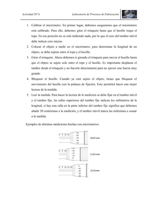 Actividad 20 % Laboratorio de Procesos de Fabricación
1. Calibrar el micrómetro. En primer lugar, debemos asegurarnos que el micrómetro
está calibrado. Para ello, debemos girar el trinquete hasta que el husillo toque el
tope. En esa posición no se está midiendo nada, por lo que el cero del tambor móvil
debe indicar cero micras.
2. Colocar el objeto a medir en el micrómetro, para determinar la longitud de un
objeto, se debe sujetar entre el tope y el husillo.
3. Girar el trinquete. Ahora debemos ir girando el trinquete para mover el husillo hasta
que el objeto se sujete solo entre el tope y el husillo. Es importante desplazar el
tambor desde el trinquete y no hacerlo directamente para no ejercer una fuerza muy
grande.
4. Bloquear el husillo. Cuando ya está sujeto el objeto, tienes que bloquear el
movimiento del husillo con la palanca de fijación. Esto permitirá hacer una mejor
lectura de la medida.
5. Leer la medida. Para hacer la lectura de le medición se debe fijar en el tambor móvil
y el tambor fijo, las rallas superiores del tambor fijo indican los milímetros de la
longitud, si hay una ralla en la parte inferior del tambor fijo significa que debemos
añadir 50 centésimas a la medición, y el tambor móvil marca las milésimas a sumar
a la medida.
Ejemplos de distintas mediciones hechas con micrómetros:
 