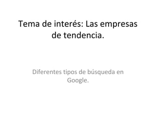 Tema de interés: Las empresas
de tendencia.
Diferentes tipos de búsqueda en
Google.
 