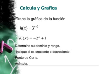 Calcula y Grafica 
Trace la gráfica de la función 
2 ( ) 3x h x   
( ) 2 1 x K x    
Determine su dominio y rango. 
Indique si es creciente o decreciente. 
Punto de Corte. 
Asíntota. 
 