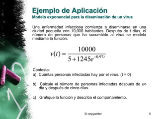Ejemplo de Aplicación 
Modelo exponencial para la diseminación de un virus 
Una enfermedad infecciosa comienza a diseminarse en una 
ciudad pequeña con 10,000 habitantes. Después de t días, el 
número de personas que ha sucumbido al virus se modela 
mediante la función: 
10000 
v ( t ) 5  
1245 
 0.97 t e 
© copywriter 5 
 
Contesta: 
a) Cuántas personas infectadas hay por el virus. (t = 0) 
b) Calcule el número de personas infectadas después de un 
día y después de cinco días. 
c) Grafique la función y describa el comportamiento. 
 