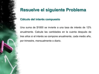 Resuelve el siguiente Problema 
Cálculo del interés compuesto 
Una suma de $1000 se invierte a una tasa de interés de 12% 
anualmente. Calcule las cantidades en la cuenta después de 
tres años si el interés se compone anualmente, cada medio año, 
por trimestre, mensualmente o diario. 
 