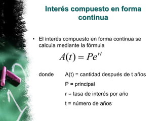 Interés compuesto en forma 
continua 
• El interés compuesto en forma continua se 
calcula mediante la fórmula 
A(t)  Pert 
donde A(t) = cantidad después de t años 
P = principal 
r = tasa de interés por año 
t = número de años 
 