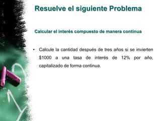 Resuelve el siguiente Problema 
Calcular el interés compuesto de manera continua 
• Calcule la cantidad después de tres años si se invierten 
$1000 a una tasa de interés de 12% por año, 
capitalizado de forma continua. 
