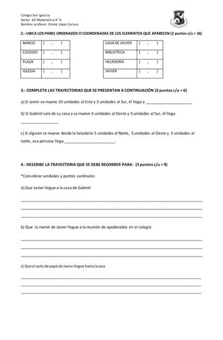 Colegio San Ignacio
Sector :Ed Matemática 4° A
Nombre profesor: Emma López Caruso
2.- UBICA LOS PARES ORDENADOS O COORDENADAS DE LOS ELEMENTOS QUE APARECEN (2 puntos c/u = 16)
BANCO ( , ) CASA DE JAVIER ( , )
COLEGIO ( , ) BIBLIOTECA ( , )
PLAZA ( , ) HELADERÍA ( , )
IGLESIA ( , ) JAVIER ( , )
3.- COMPLETA LAS TRAYECTORIAS QUE SE PRESENTAN A CONTINUACIÓN (2 puntos c/u = 6)
a) Si Javier se mueve 10 unidades al Este y 3 unidades al Sur, él llega a _____________________
b) Si Gabriel sale de su casa y se mueve 4 unidades al Oeste y 3 unidades al Sur, él llega
_________________
c) Si alguien se mueve desde la heladería 5 unidades al Norte, 3 unidades al Oeste y 3 unidades al
norte, esa persona llega _______________________.
4.- DESCRIBE LA TRAYECTORIA QUE SE DEBE RECORRER PARA: (3 puntos c/u = 9)
*Considerar unidades y puntos cardinales
a) Que Javier llegue a la casa de Gabriel
___________________________________________________________________________________
___________________________________________________________________________________
___________________________________________________________________________________
b) Que la mamá de Javier llegue a la reunión de apoderados en el colegio
___________________________________________________________________________________
___________________________________________________________________________________
___________________________________________________________________________________
c) Que el auto de papá de Javierllegue hastalacasa
___________________________________________________________________________________________
___________________________________________________________________________________________
___________________________________________________________________________________________
 