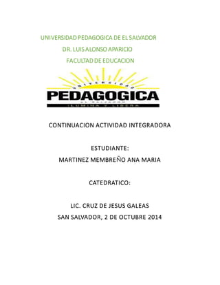 UNIVERSIDAD PEDAGOGICA DE EL SALVADOR 
DR. LUIS ALONSO APARICIO 
FACULTAD DE EDUCACION 
CONTINUACION ACTIVIDAD INTEGRADORA 
ESTUDIANTE: 
MARTINEZ MEMBREÑO ANA MARIA 
CATEDRATICO: 
LIC. CRUZ DE JESUS GALEAS 
SAN SALVADOR, 2 DE OCTUBRE 2014 
 